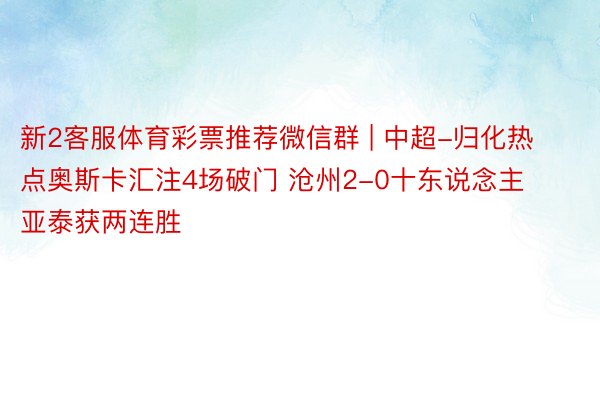 新2客服体育彩票推荐微信群 | 中超-归化热点奥斯卡汇注4场破门 沧州2-0十东说念主亚泰获两连胜
