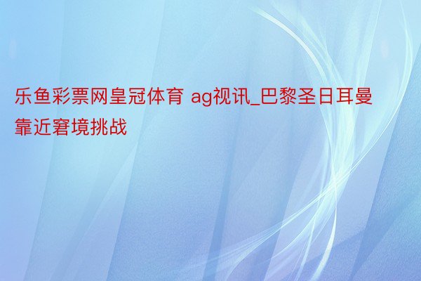 乐鱼彩票网皇冠体育 ag视讯_巴黎圣日耳曼靠近窘境挑战