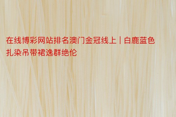 在线博彩网站排名澳门金冠线上 | 白鹿蓝色扎染吊带裙逸群绝伦