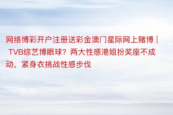 网络博彩开户注册送彩金澳门星际网上赌博 | TVB综艺博眼球？两大性感港姐扮奖座不成动，紧身衣挑战性感步伐