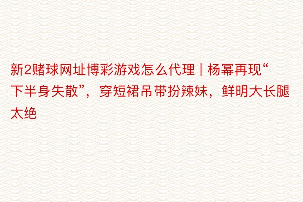 新2赌球网址博彩游戏怎么代理 | 杨幂再现“下半身失散”，穿短裙吊带扮辣妹，鲜明大长腿太绝