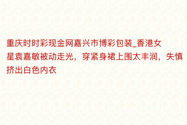 重庆时时彩现金网嘉兴市博彩包装_香港女星袁嘉敏被动走光，穿紧身裙上围太丰润，失慎挤出白色内衣