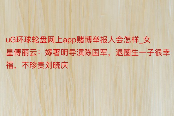 uG环球轮盘网上app赌博举报人会怎样_女星傅丽云：嫁著明导演陈国军，退圈生一子很幸福，不珍贵刘晓庆