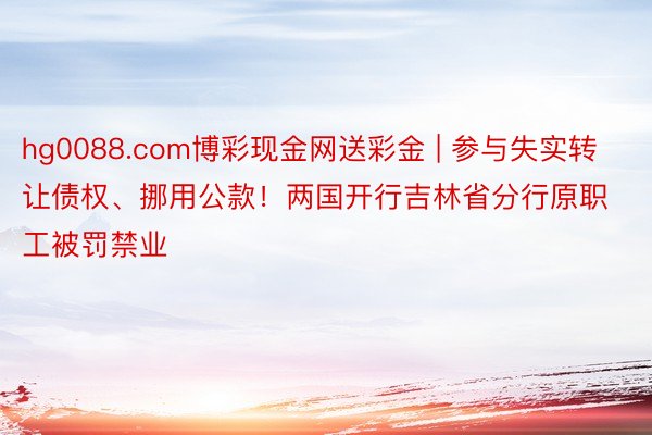 hg0088.com博彩现金网送彩金 | 参与失实转让债权、挪用公款！两国开行吉林省分行原职工被罚禁业