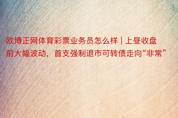 欧博正网体育彩票业务员怎么样 | 上昼收盘前大幅波动，首支强制退市可转债走向“非常”