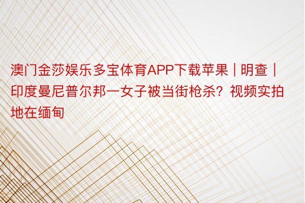 澳门金莎娱乐多宝体育APP下载苹果 | 明查｜印度曼尼普尔邦一女子被当街枪杀？视频实拍地在缅甸