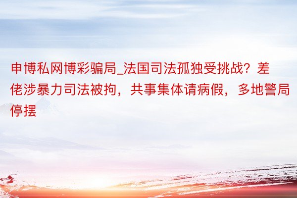 申博私网博彩骗局_法国司法孤独受挑战？差佬涉暴力司法被拘，共事集体请病假，多地警局停摆