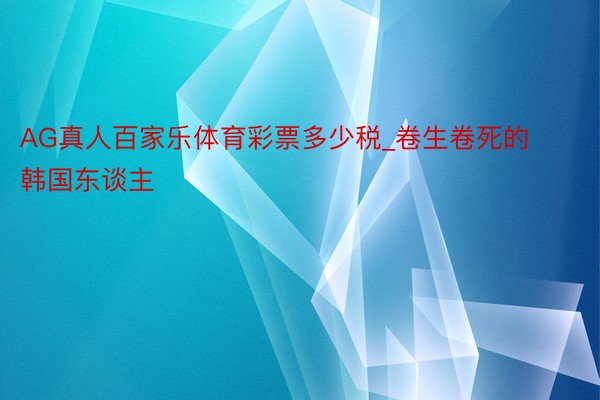 AG真人百家乐体育彩票多少税_卷生卷死的韩国东谈主