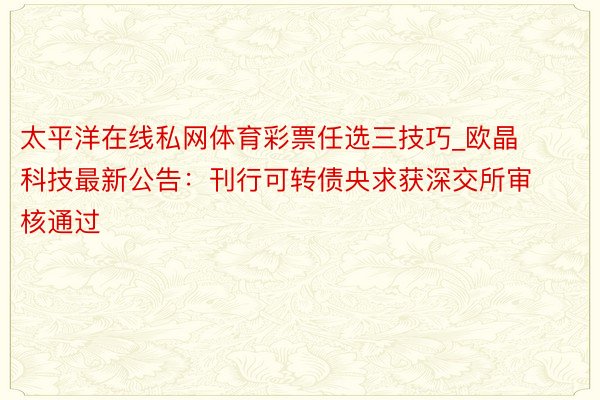 太平洋在线私网体育彩票任选三技巧_欧晶科技最新公告：刊行可转债央求获深交所审核通过