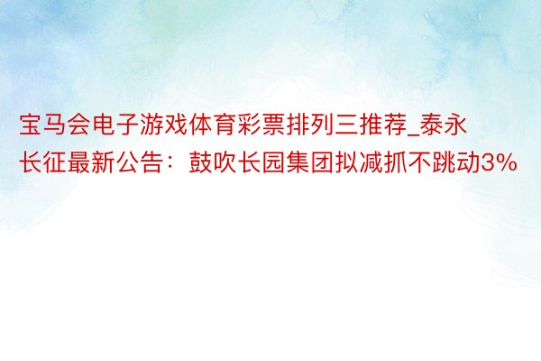 宝马会电子游戏体育彩票排列三推荐_泰永长征最新公告：鼓吹长园集团拟减抓不跳动3%