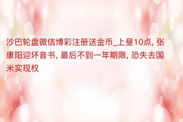 沙巴轮盘微信博彩注册送金币_上昼10点, 张康阳迎坏音书, 最后不到一年期限, 恐失去国米实现权