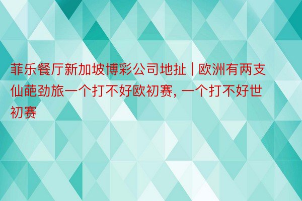菲乐餐厅新加坡博彩公司地扯 | 欧洲有两支仙葩劲旅一个打不好欧初赛, 一个打不好世初赛