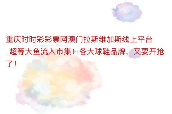 重庆时时彩彩票网澳门拉斯维加斯线上平台_超等大鱼流入市集！各大球鞋品牌，又要开抢了！