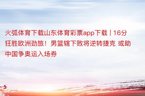 火弧体育下载山东体育彩票app下载 | 16分狂胜欧洲劲旅！男篮辖下败将逆转捷克 或助中国争奥运入场券