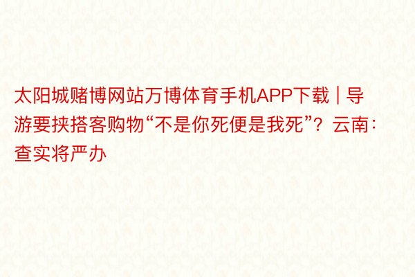 太阳城赌博网站万博体育手机APP下载 | 导游要挟搭客购物“不是你死便是我死”？云南：查实将严办