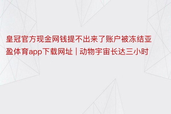 皇冠官方现金网钱提不出来了账户被冻结亚盈体育app下载网址 | 动物宇宙长达三小时