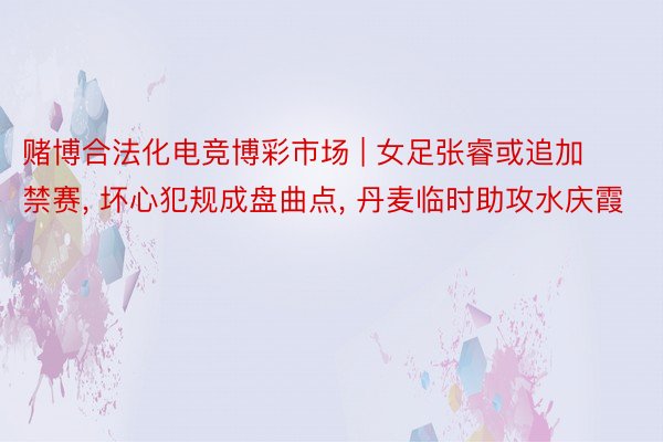 赌博合法化电竞博彩市场 | 女足张睿或追加禁赛, 坏心犯规成盘曲点, 丹麦临时助攻水庆霞