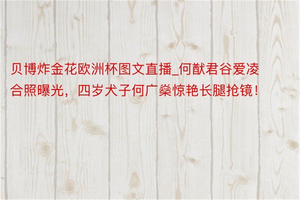 贝博炸金花欧洲杯图文直播_何猷君谷爱凌合照曝光，四岁犬子何广燊惊艳长腿抢镜！