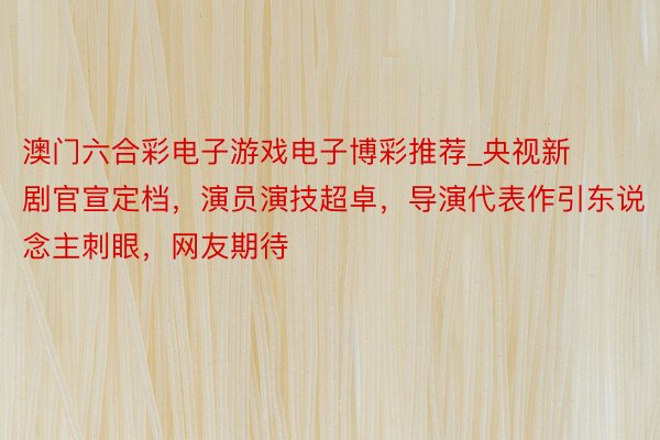 澳门六合彩电子游戏电子博彩推荐_央视新剧官宣定档，演员演技超卓，导演代表作引东说念主刺眼，网友期待