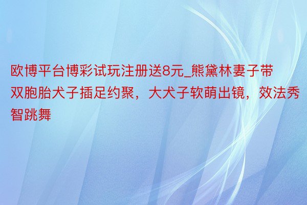 欧博平台博彩试玩注册送8元_熊黛林妻子带双胞胎犬子插足约聚，大犬子软萌出镜，效法秀智跳舞
