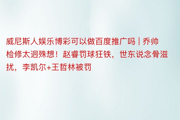 威尼斯人娱乐博彩可以做百度推广吗 | 乔帅检修太迥殊想！赵睿罚球狂铁，世东说念骨滋扰，李凯尔+王哲林被罚