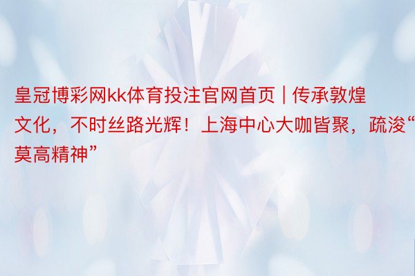 皇冠博彩网kk体育投注官网首页 | 传承敦煌文化，不时丝路光辉！上海中心大咖皆聚，疏浚“莫高精神”