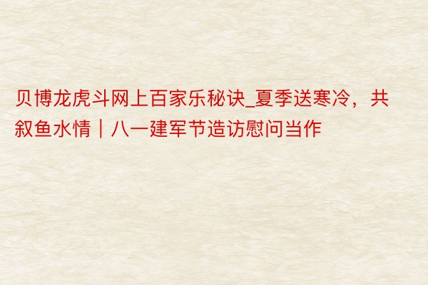 贝博龙虎斗网上百家乐秘诀_夏季送寒冷，共叙鱼水情｜八一建军节造访慰问当作
