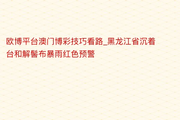 欧博平台澳门博彩技巧看路_黑龙江省沉着台和解髻布暴雨红色预警
