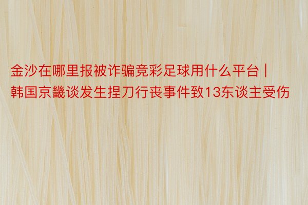 金沙在哪里报被诈骗竞彩足球用什么平台 | 韩国京畿谈发生捏刀行丧事件致13东谈主受伤