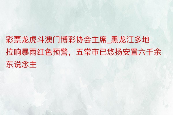 彩票龙虎斗澳门博彩协会主席_黑龙江多地拉响暴雨红色预警，五常市已悠扬安置六千余东说念主
