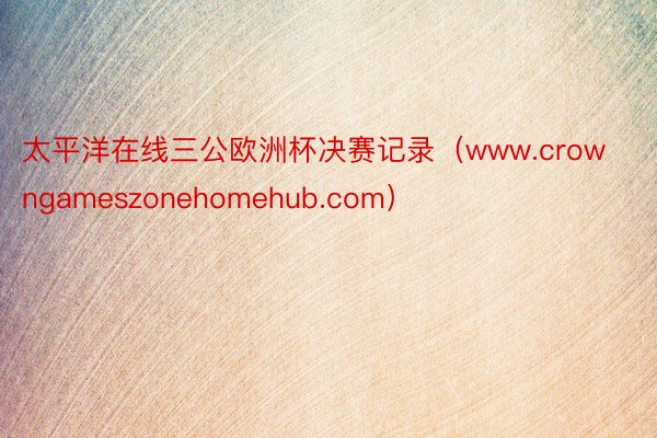 太平洋在线三公欧洲杯决赛记录（www.crowngameszonehomehub.com）