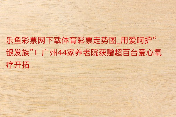 乐鱼彩票网下载体育彩票走势图_用爱呵护“银发族”！广州44家养老院获赠超百台爱心氧疗开拓