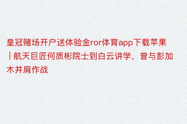 皇冠赌场开户送体验金ror体育app下载苹果 | 航天巨匠何质彬院士到白云讲学，曾与彭加木并肩作战
