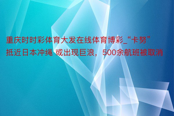 重庆时时彩体育大发在线体育博彩_“卡努”抵近日本冲绳 或出现巨浪，500余航班被取消