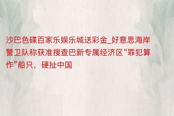 沙巴色碟百家乐娱乐城送彩金_好意思海岸警卫队称获准搜查巴新专属经济区“罪犯算作”船只，硬扯中国
