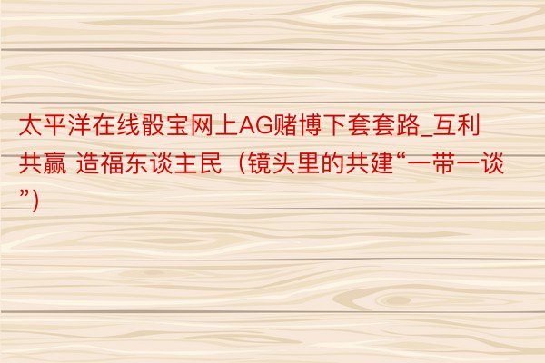 太平洋在线骰宝网上AG赌博下套套路_互利共赢 造福东谈主民（镜头里的共建“一带一谈”）