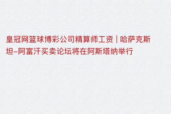 皇冠网篮球博彩公司精算师工资 | 哈萨克斯坦-阿富汗买卖论坛将在阿斯塔纳举行