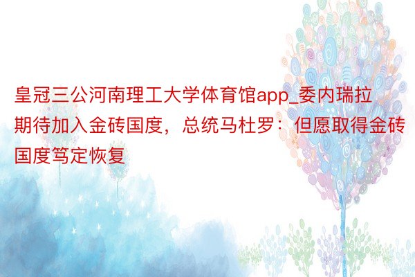 皇冠三公河南理工大学体育馆app_委内瑞拉期待加入金砖国度,总统马杜罗:但愿取得金砖国度笃定恢复
