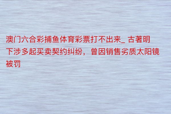 澳门六合彩捕鱼体育彩票打不出来_ 古著明下涉多起买卖契约纠纷，曾因销售劣质太阳镜被罚