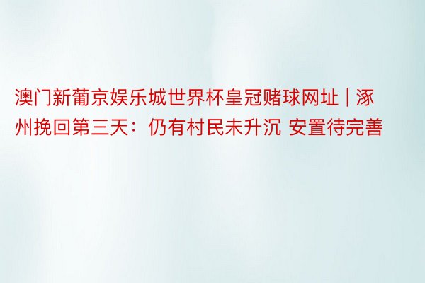 澳门新葡京娱乐城世界杯皇冠赌球网址 | 涿州挽回第三天：仍有村民未升沉 安置待完善