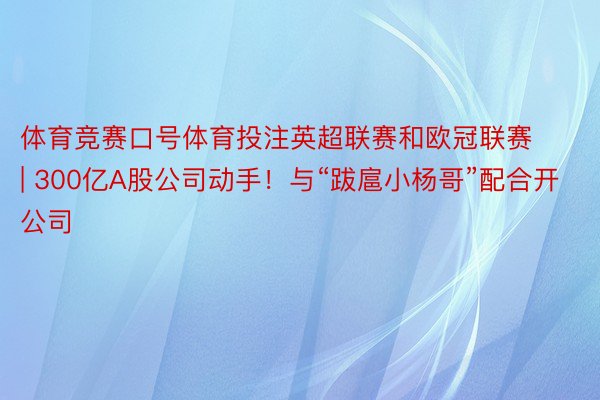 体育竞赛口号体育投注英超联赛和欧冠联赛 | 300亿A股公司动手！与“跋扈小杨哥”配合开公司