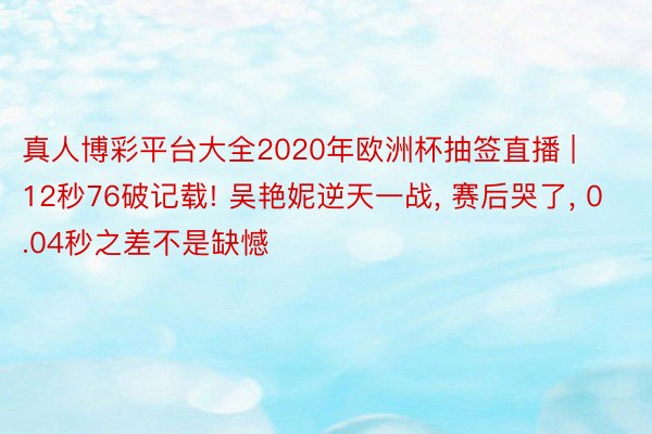 真人博彩平台大全2020年欧洲杯抽签直播 | 12秒76破记载! 吴艳妮逆天一战, 赛后哭了, 0.04秒之差不是缺憾