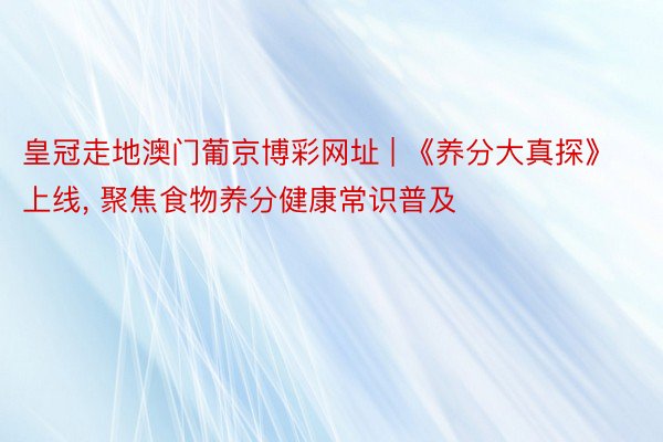 皇冠走地澳门葡京博彩网址 | 《养分大真探》上线, 聚焦食物养分健康常识普及