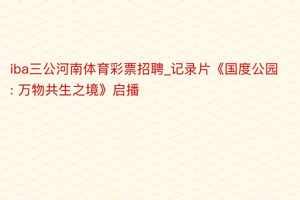iba三公河南体育彩票招聘_记录片《国度公园: 万物共生之境》启播