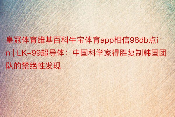皇冠体育维基百科牛宝体育app相信98db点in | LK-99超导体：中国科学家得胜复制韩国团队的禁绝性发现