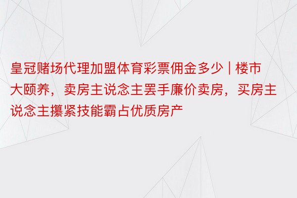 皇冠赌场代理加盟体育彩票佣金多少 | 楼市大颐养，卖房主说念主罢手廉价卖房，买房主说念主攥紧技能霸占优质房产