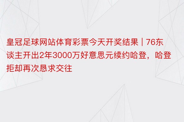 皇冠足球网站体育彩票今天开奖结果 | 76东谈主开出2年3000万好意思元续约哈登，哈登拒却再次恳求交往