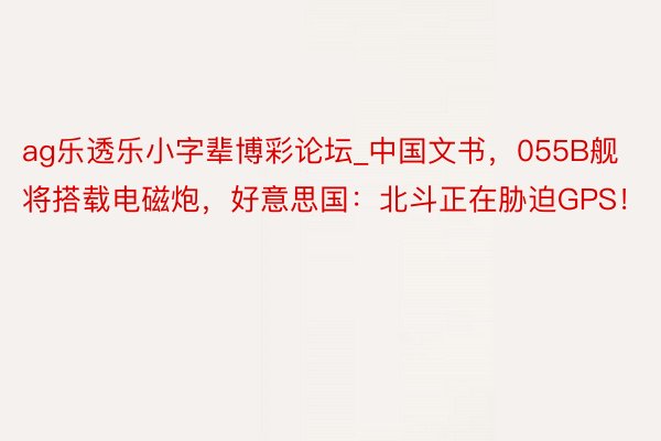 ag乐透乐小字辈博彩论坛_中国文书，055B舰将搭载电磁炮，好意思国：北斗正在胁迫GPS！