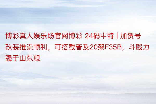 博彩真人娱乐场官网博彩 24码中特 | 加贺号改装推崇顺利，可搭载普及20架F35B，斗殴力强于山东舰