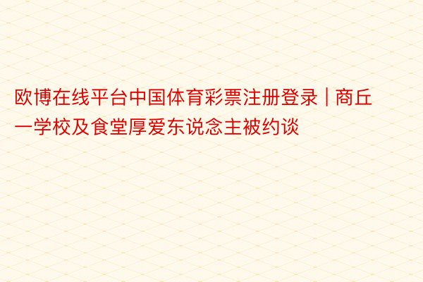 欧博在线平台中国体育彩票注册登录 | 商丘一学校及食堂厚爱东说念主被约谈